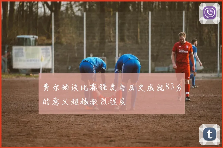 费尔顿谈比赛强度与历史成就83分的意义超越激烈程度
