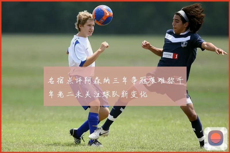 名宿点评阿森纳三年争冠艰难称千年老二未关注球队新变化
