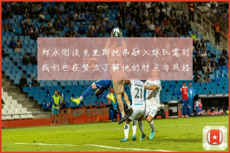 郑永刚谈克里斯托弗融入球队需时我们也在努力了解他的特点与风格