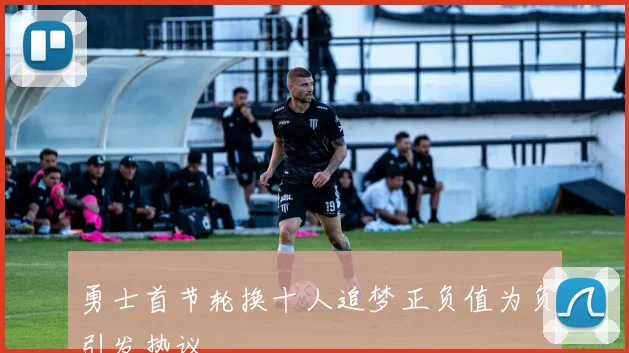 勇士首节轮换十人追梦正负值为负引发热议
