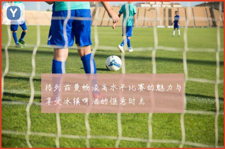 格列兹曼畅谈高水平比赛的魅力与享受冰镇啤酒的惬意时光