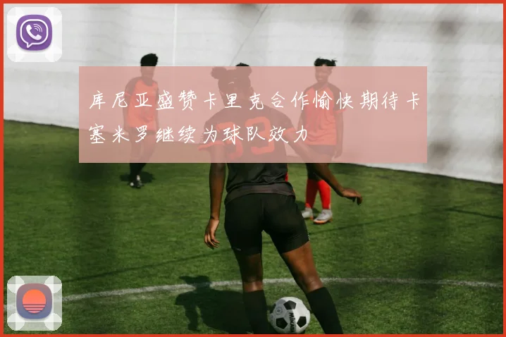 库尼亚盛赞卡里克合作愉快期待卡塞米罗继续为球队效力