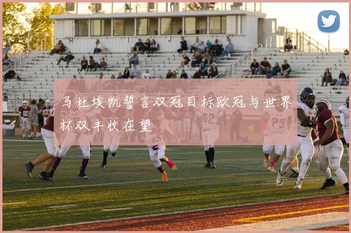 马杜埃凯誓言双冠目标欧冠与世界杯双丰收在望