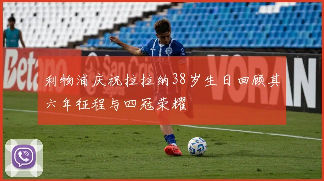 利物浦庆祝拉拉纳38岁生日回顾其六年征程与四冠荣耀