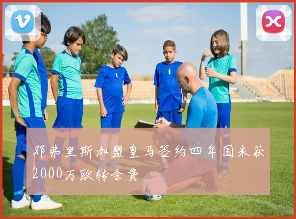 邓弗里斯加盟皇马签约四年国米获2000万欧转会费