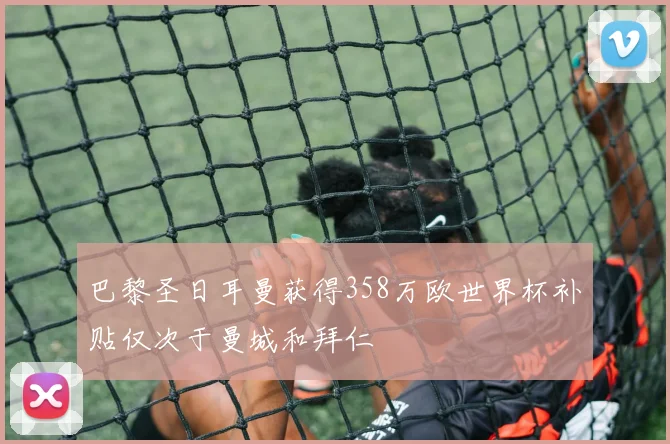 巴黎圣日耳曼获得358万欧世界杯补贴仅次于曼城和拜仁