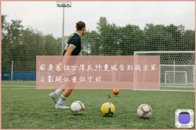 前妻塞拉出席瓜帅曼城告别战全家合影疑似重归于好