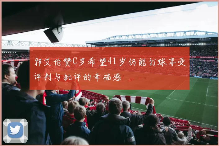郭艾伦赞C罗希望41岁仍能打球享受评判与批评的幸福感