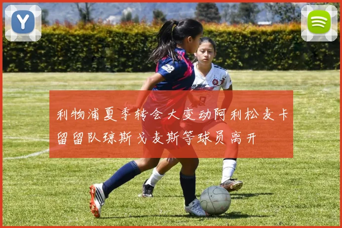 利物浦夏季转会大变动阿利松麦卡留留队琼斯戈麦斯等球员离开