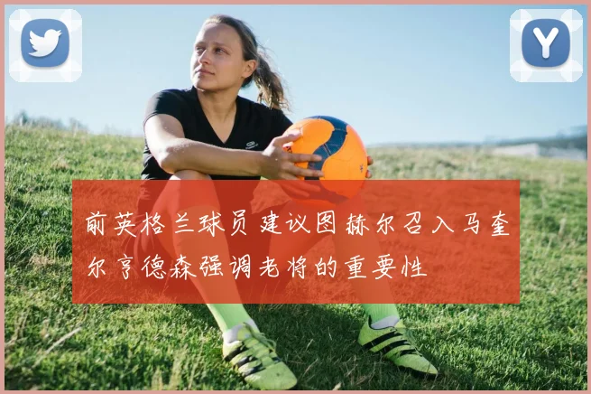 前英格兰球员建议图赫尔召入马奎尔亨德森强调老将的重要性