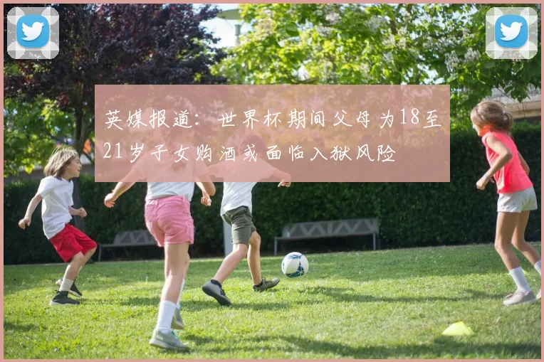 英媒报道：世界杯期间父母为18至21岁子女购酒或面临入狱风险