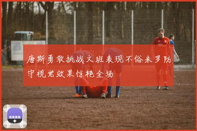 唐斯勇敢挑战文班表现不俗米罗防守视觉效果惊艳全场