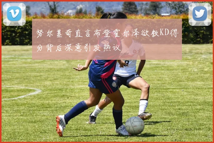 努尔基奇直言布登霍尔泽欲教KD得分背后深意引发热议